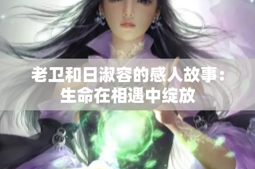 老卫和日淑容的感人故事：生命在相遇中绽放