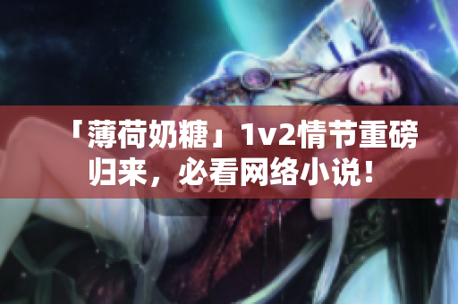 「薄荷奶糖」1v2情节重磅归来，必看网络小说！