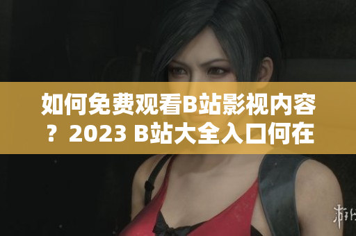 如何免费观看B站影视内容？2023 B站大全入口何在？