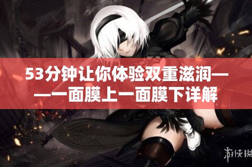 53分钟让你体验双重滋润——一面膜上一面膜下详解