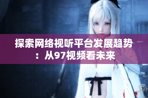探索网络视听平台发展趋势：从97视频看未来