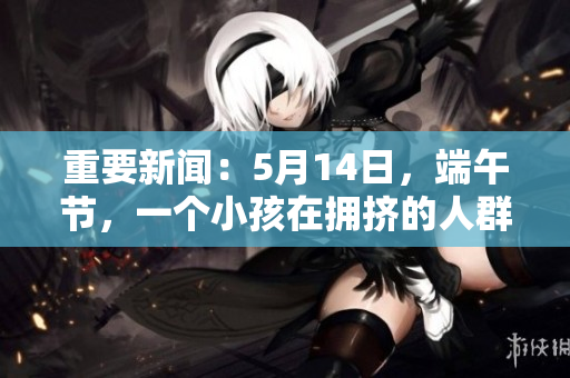 重要新闻：5月14日，端午节，一个小孩在拥挤的人群中失踪