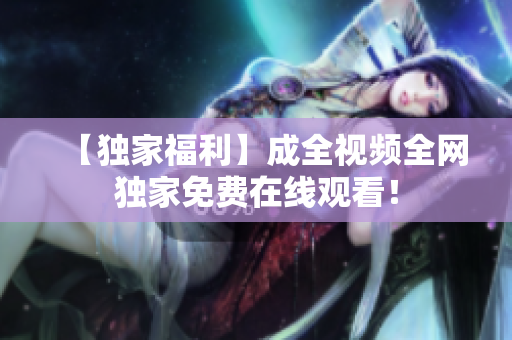 【独家福利】成全视频全网独家免费在线观看！