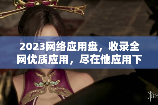 2023网络应用盘，收录全网优质应用，尽在他应用下载大全