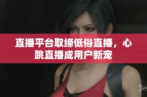 直播平台取缔低俗直播，心跳直播成用户新宠