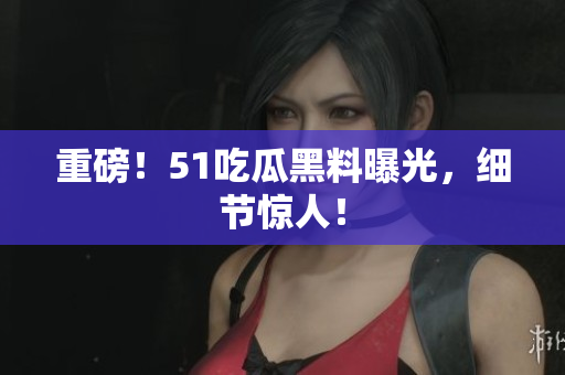 重磅！51吃瓜黑料曝光，细节惊人！