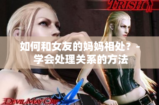 如何和女友的妈妈相处？- 学会处理关系的方法