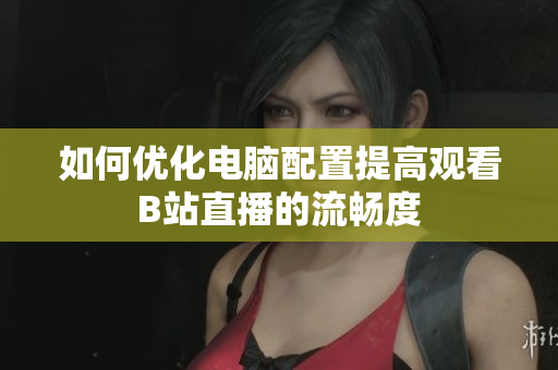 如何优化电脑配置提高观看B站直播的流畅度