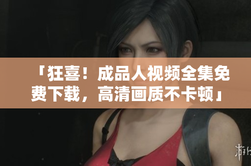 「狂喜！成品人视频全集免费下载，高清画质不卡顿」