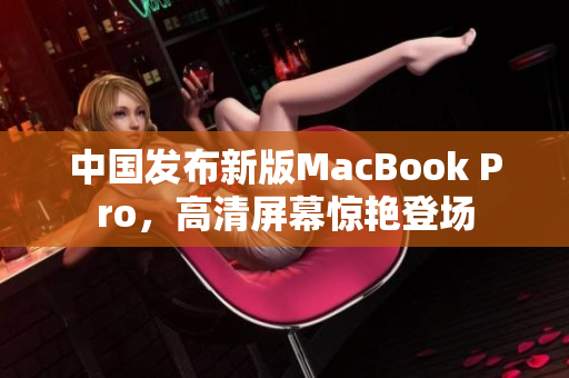 中国发布新版MacBook Pro，高清屏幕惊艳登场