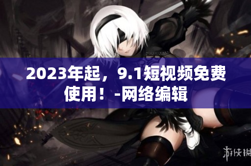 2023年起，9.1短视频免费使用！-网络编辑
