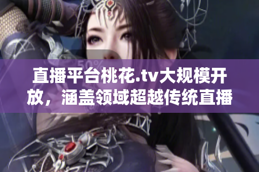 直播平台桃花.tv大规模开放，涵盖领域超越传统直播场景