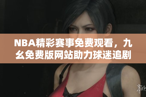 NBA精彩赛事免费观看，九幺免费版网站助力球迷追剧