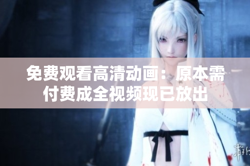 免费观看高清动画：原本需付费成全视频现已放出