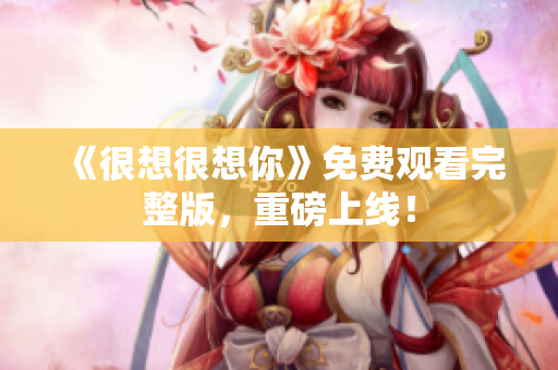 《很想很想你》免费观看完整版，重磅上线！