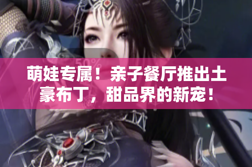 萌娃专属！亲子餐厅推出土豪布丁，甜品界的新宠！