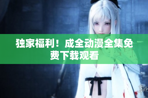 独家福利！成全动漫全集免费下载观看
