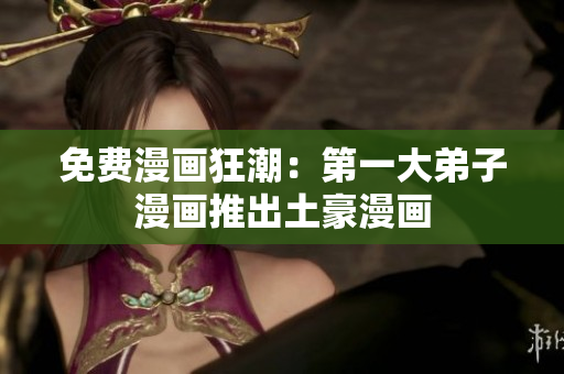 免费漫画狂潮：第一大弟子漫画推出土豪漫画