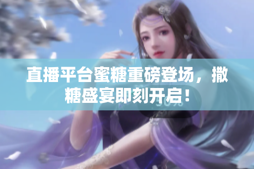 直播平台蜜糖重磅登场，撒糖盛宴即刻开启！