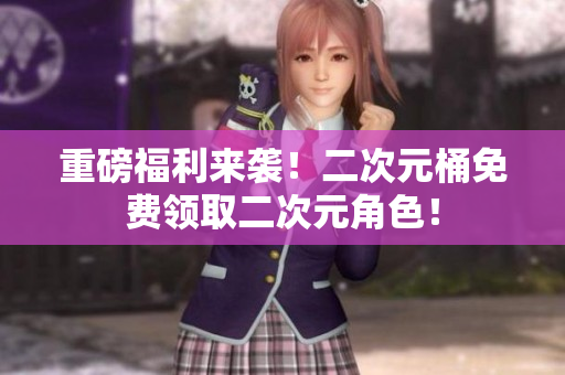 重磅福利来袭！二次元桶免费领取二次元角色！
