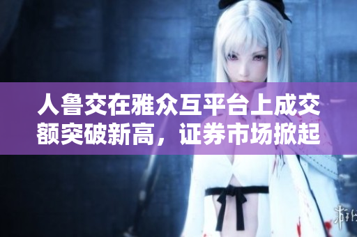 人鲁交在雅众互平台上成交额突破新高，证券市场掀起投资热潮
