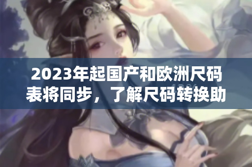 2023年起国产和欧洲尺码表将同步，了解尺码转换助你穿对码！