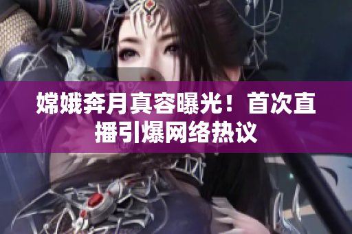 嫦娥奔月真容曝光！首次直播引爆网络热议
