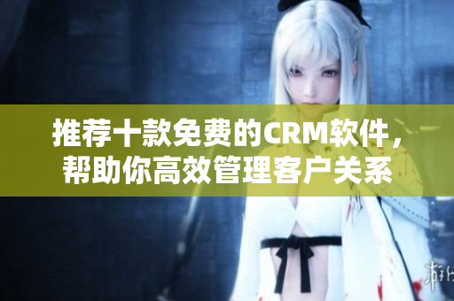 推荐十款免费的CRM软件，帮助你高效管理客户关系