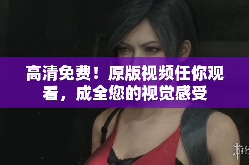 高清免费！原版视频任你观看，成全您的视觉感受