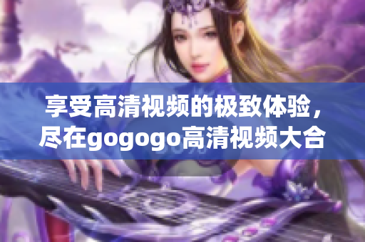 享受高清视频的极致体验，尽在gogogo高清视频大合集