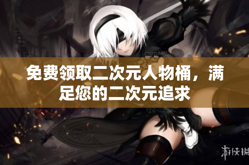 免费领取二次元人物桶，满足您的二次元追求