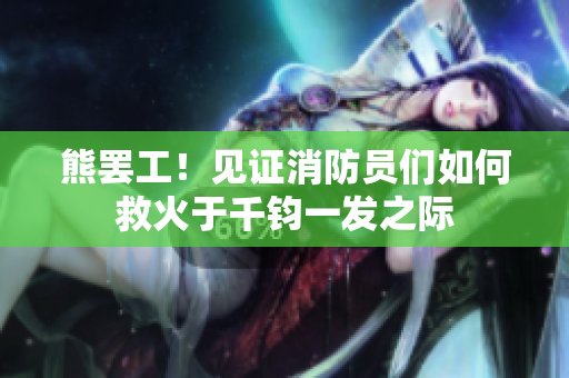 熊罢工！见证消防员们如何救火于千钧一发之际