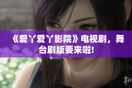 《爱丫爱丫影院》电视剧，舞台剧版要来啦!