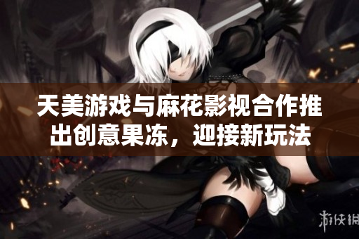 天美游戏与麻花影视合作推出创意果冻，迎接新玩法