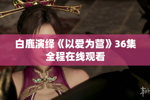 白鹿演绎《以爱为营》36集全程在线观看