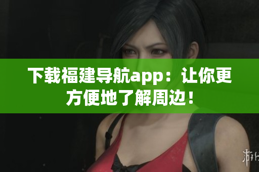 下载福建导航app：让你更方便地了解周边！