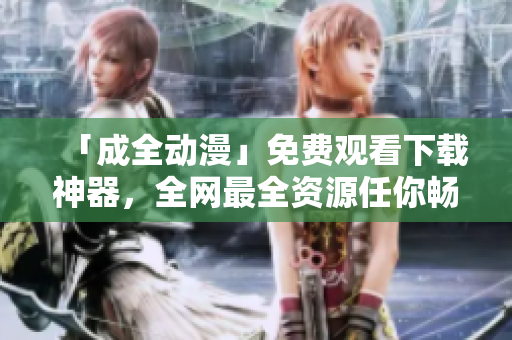 「成全动漫」免费观看下载神器，全网最全资源任你畅玩!