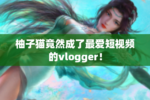 柚子猫竟然成了最爱短视频的vlogger！