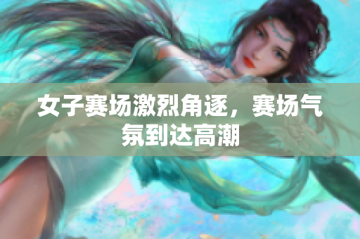 女子赛场激烈角逐，赛场气氛到达高潮