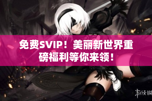 免费SVIP！美丽新世界重磅福利等你来领！