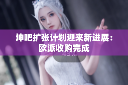 坤吧扩张计划迎来新进展：欧派收购完成