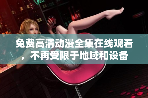 免费高清动漫全集在线观看，不再受限于地域和设备