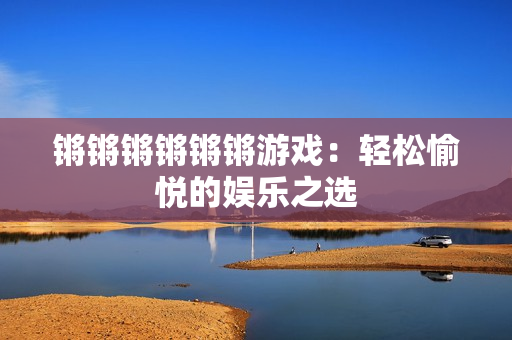 锵锵锵锵锵锵游戏：轻松愉悦的娱乐之选