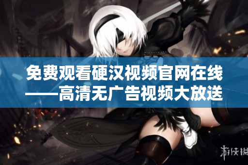免费观看硬汉视频官网在线——高清无广告视频大放送