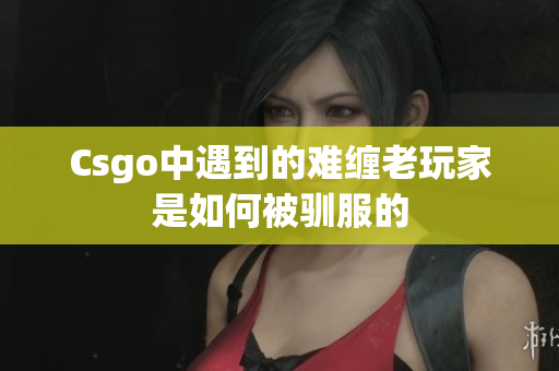 Csgo中遇到的难缠老玩家是如何被驯服的