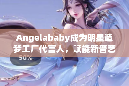 Angelababy成为明星造梦工厂代言人，赋能新晋艺人