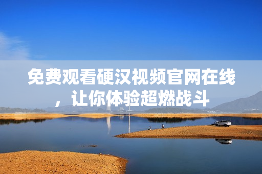 免费观看硬汉视频官网在线，让你体验超燃战斗