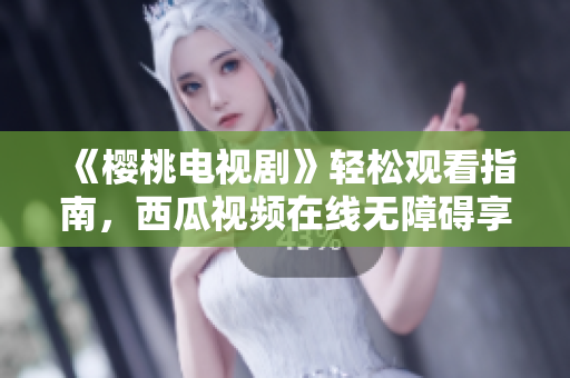 《樱桃电视剧》轻松观看指南，西瓜视频在线无障碍享用！