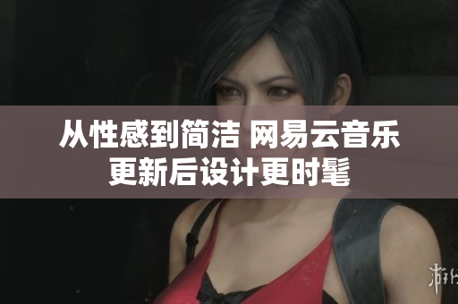 从性感到简洁 网易云音乐更新后设计更时髦