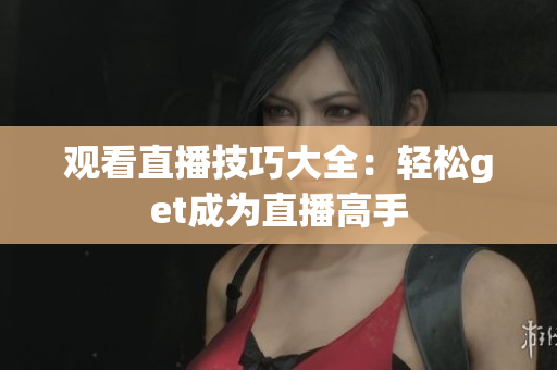观看直播技巧大全：轻松get成为直播高手